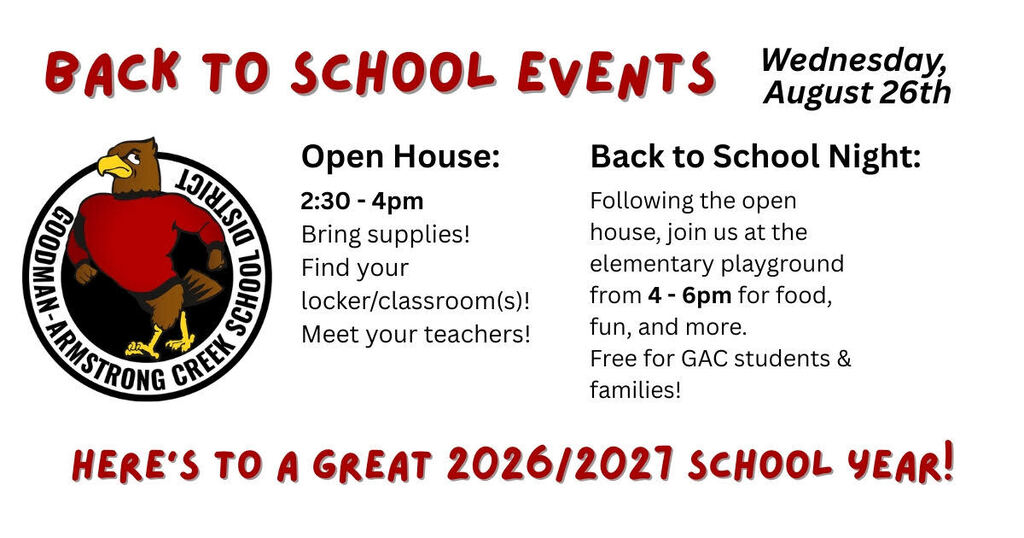 Back to School Events in a red font, Date: Wednesday, August 26th. 2 events listed for this day, Open House starts at 2:30 bring supplies, find your locker/classrooms, meet your teachers. Following that Back to School night at the elementary playground from 4 to 6pm for food, fun, and more! Free for GAC students & families. Here's to a great 2026/2027 school year in red bold lettering. Features the Goodman-Armstrong Creek School District logo with the falcon.