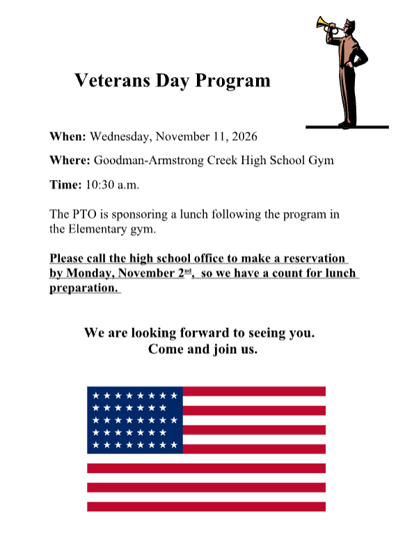 Veterans Day Program Information. When: Wednesday, November 11th, 2026 Where: Goodman-Armstrong Creek High School Gym Time: 10:30am The PTO is sponsoring a lunch following the program in the Elementary gym. Please call the high school office to make a reservation by Monday, November 2nd, so we have a count for lunch preparation. We look forward to seeing you. Come and join us. American Flag. 