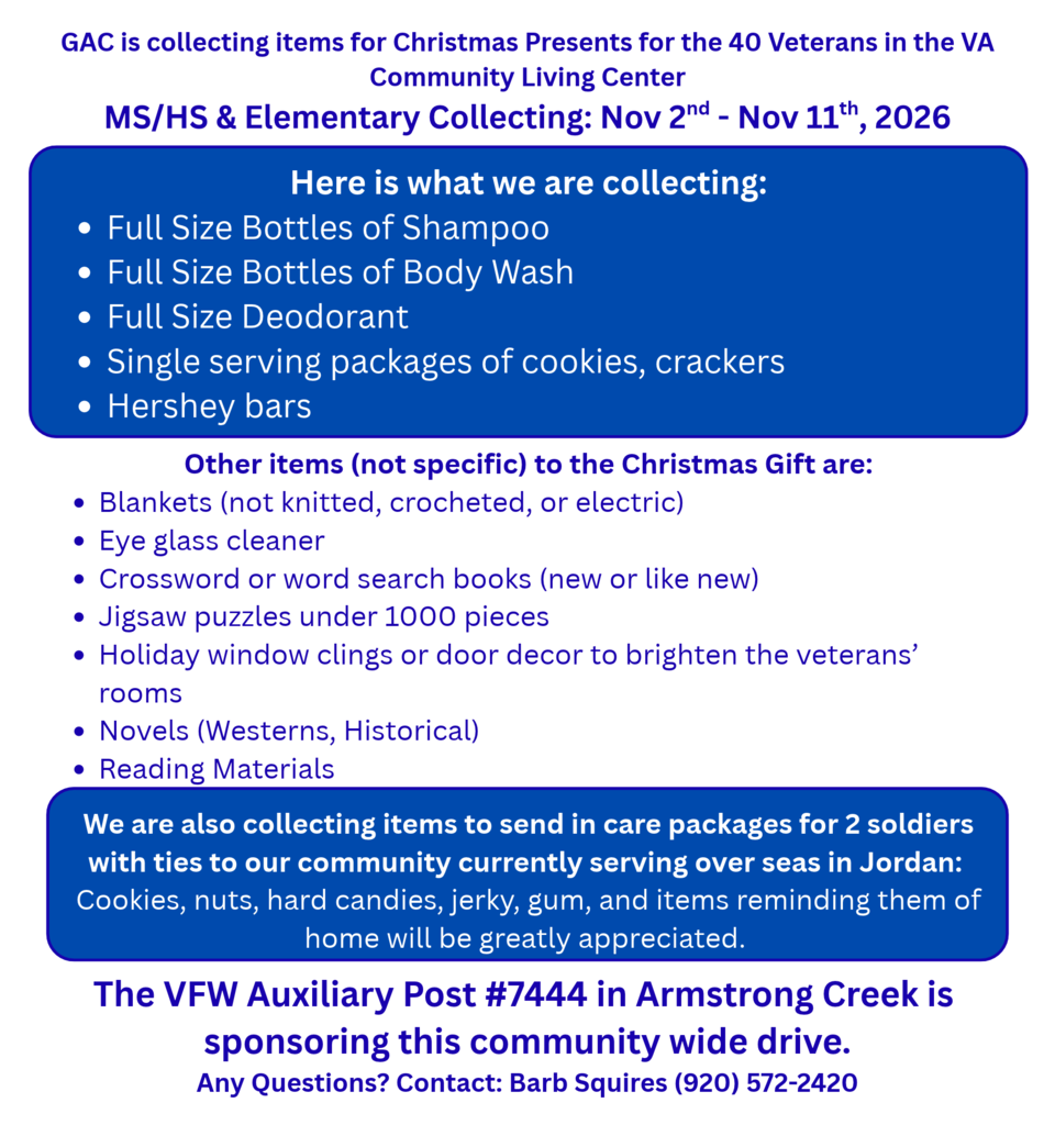 GAC is collecting items for Christmas Presents for the 40 Veterans in the VA Community Living Center MS/HS & Elementary Collecting: Nov 2nd - Nov 11th, 2026. Here is what we are collecting: Full Size Bottles of Shampoo  Full Size Bottles of Body Wash Full Size Deodorant Single serving packages of cookies, crackers Hershey bars  Other items (not specific) to the Christmas Gift are: Blankets (not knitted, crocheted, or electric) Eye glass cleaner Crossword or word search books (new or like new) Jigsaw puzzles under 1000 pieces  Holiday window clings or door decor to brighten the veterans’ rooms Novels (Westerns, Historical) Reading Materials  We are also collecting items to send in care packages for 2 soldiers with ties to our community currently serving over seas in Jordan:  Cookies, nuts, hard candies, jerky, gum, and items reminding them of home will be greatly appreciated. The VFW Auxiliary Post #7444 in Armstrong Creek is  sponsoring this community wide drive. Any Questions? Contact: Barb Squires (920) 572-2420