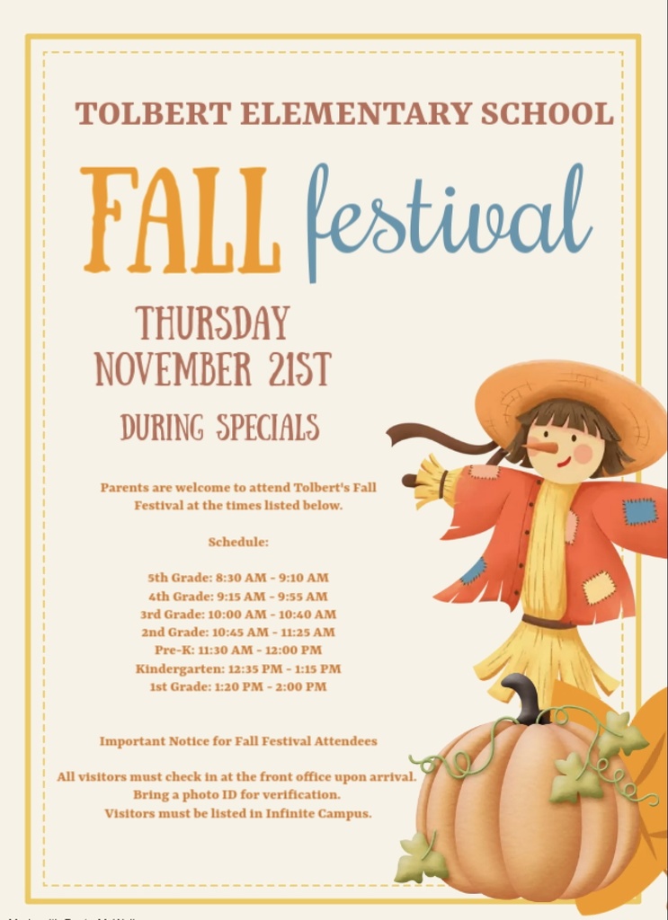 Parents are welcome to attend Tolbert's Fall Festival at the times listed below. Schedule: 5th Grade: 8:30 AM - 9:10 AM 4th Grade: 9:15 AM - 9:55 AM 3rd Grade: 10:00 AM - 10:40 AM 2nd Grade: 10:45 AM - 11:25 AM Pre-K: 11:30 AM - 12:00 PM| Kindergarten: 12:35 PM - 1:15 PM 1st Grade: 1:20 PM - 2:00 PM Important Information: All visitors are required to report to the front office and must be listed in Infinite Campus.