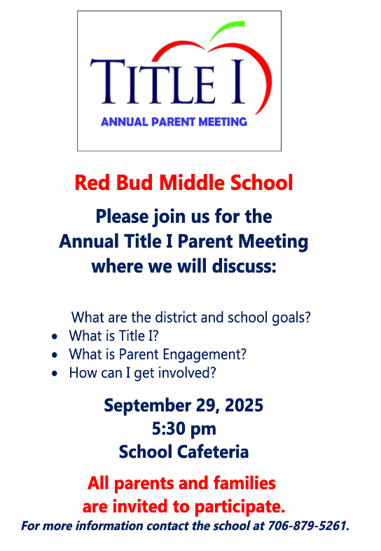 Red Bud Middle School  Please join us for the Annual Title I Parent Meeting where we will discuss:  What are the district and school goals? What is Title I? What is Parent Engagement? How can I get involved?  September 29, 2025 at 5:30 pm School Cafeteria  All parents and families are invited to participate.  For more information contact the school at 706-879-5261