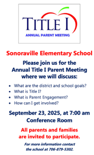 Reminder: Sonoraville Elementary School  Please join us for the Annual Title I Parent Meeting where we will discuss:  What are the district and school goals? What is Title I? What is Parent Engagement? How can I get involved?  September 23, 2025 at 7:00 am Conference Room  All parents and families are invited to participate.  For more information contact the school at 706-879-5302