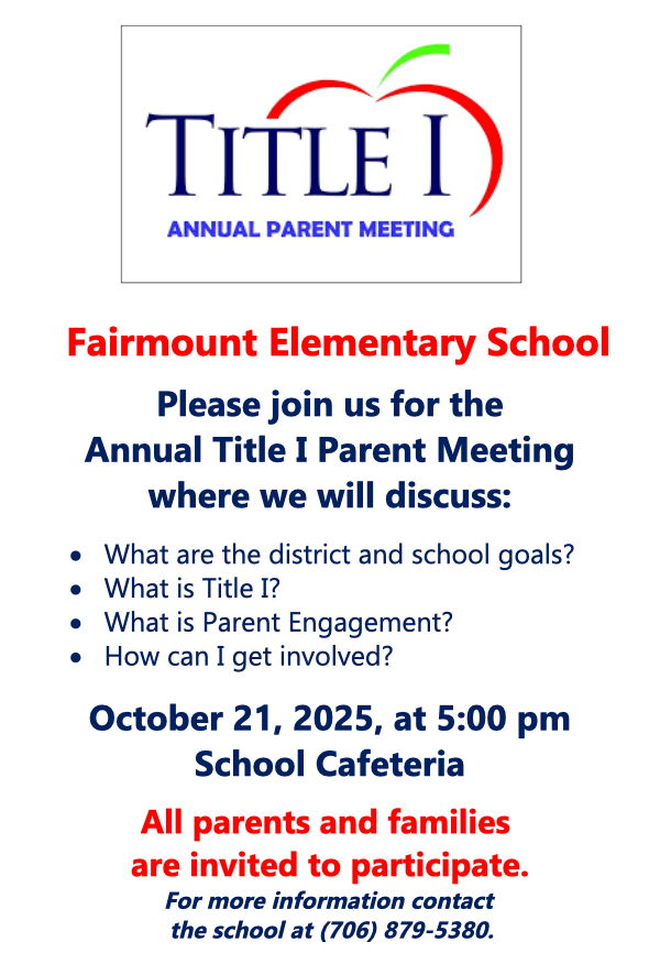 Fairmount Elementary School Please join us for the Annual Title I Parent Meeting where we will discuss: What are the district and school goals? What is Title I? What is Parent Engagement? How can I get involved? October 21, 2025 at 5:00 pm Cafeteria All parents and families are invited to participate. For more information contact the school at 706-879-5380