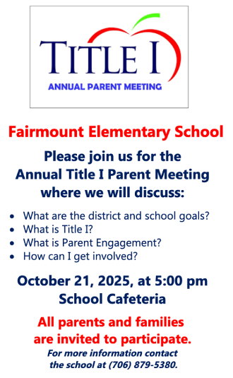 Reminder: Fairmount Elementary School Please join us for the Annual Title I Parent Meeting where we will discuss: What are the district and school goals? What is Title I? What is Parent Engagement? How can I get involved? October 21, 2025 at 5:00 pm Cafeteria All parents and families are invited to participate. For more information contact the school at 706-879-5380