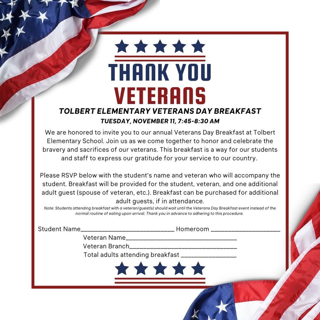 THANK YOU, VETERANS TOLBERT ELEMENTARY VETERANS DAY BREAKFAST Tuesday, November 11 | 7:45–8:30 AM We are honored to invite you to Tolbert Elementary School’s annual Veterans Day Breakfast. Join us as we come together to honor and celebrate the bravery and sacrifices of our nation’s veterans. This special event provides our students and staff an opportunity to express heartfelt gratitude for your service to our country. RSVP Information: Please RSVP by completing the form sent home with your child. Breakfast will be provided for the student, the veteran, and one additional adult guest (such as the veteran’s spouse). Additional adult breakfasts may be purchased if more guests plan to attend. Note: Students attending the Veterans Day Breakfast with a veteran or guests should wait to eat during the event instead of following their normal breakfast routine upon arrival. Thank you in advance for your cooperation.