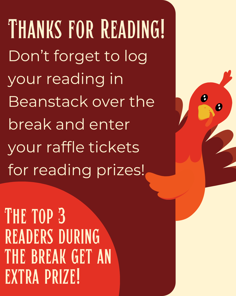 Don’t lose your reading momentum over the break! Just a few minutes of reading each day can make a big difference in building strong reading habits. Bonus: The top 3 readers in Beanstack over Thanksgiving break will receive an extra prize!