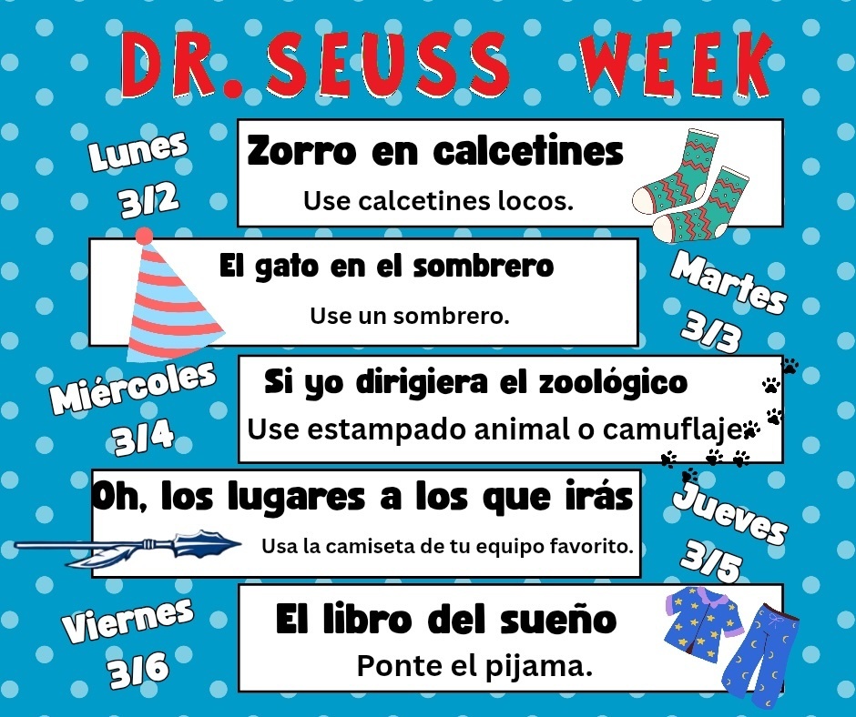 Read Across America / Dr. Seuss Week Join us the first week of March as we celebrate the joy of reading all week long! Dress-Up Days: •Monday, 3/2: Crazy Socks  •Tuesday, 3/3: Hat Day  •Wednesday, 3/4: Animal Print or Camo  •Thursday, 3/5: Team Shirt  •Friday, 3/6: Pajama Day  Friday, 3/6: We’ll conclude with Read All Day! Let’s make this a week filled with books, creativity, and imagination!  ----------------------------------------------------- Semana de la Lectura por Estados Unidos / Dr. Seuss ¡Únete a nosotros la primera semana de marzo mientras celebramos la alegría de la lectura durante toda la semana! Días de Disfraces: • Lunes, 3/2: Calcetines Locos • Martes, 3/3: Día del Sombrero • Miércoles, 3/4: Estampado Animal o Camuflaje • Jueves, 3/5: Camiseta del Equipo • Viernes, 3/6: Día de Pijamas Viernes, 3/6: ¡Terminaremos con el Día de Leer Todo! ¡Que esta semana esté llena de libros, creatividad e imaginación!