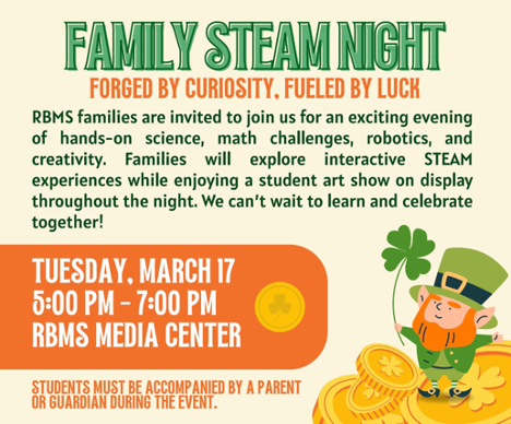 FAMILY STEAM NIGHT FORGED BY CURIOSITY, FUELED BY LUCK RBMS families are invited to join us for an exciting evening of hands-on science, math challenges, robotics, and creativity. Families will explore interactive STEAM experiences while enjoying a student art show on display throughout the night. We can’t wait to learn and celebrate together! TUESDAY, MARCH 17, 2026 5:00-7:00 PM RBMS MEDIA CENTER STUDENTS MUST BE ACCOMPANIED BY A PARENT OR GUARDIAN DURING THE EVENT.