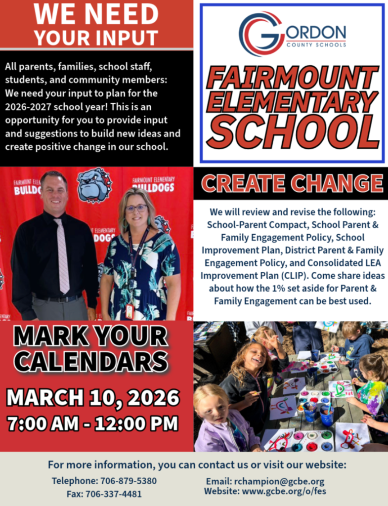 We Need Your Input! All parents, families, school staff, students, and community members: Fairmount Elementary families — we want to hear from you  We need your input to plan for the 2026–2027 school year. This is an opportunity for you to provide input and suggestions to build new ideas and create positive change in our school.  We will review and revise the following:  School-Parent Compact School Improvement Plan School Parent & Family Engagement Policy District Parent & Family Engagement Policy Consolidated LEA Improvement Plan (CLIP)  Come and share ideas about how the 1% set aside for Parent & Family Engagement can be best used.  MARK YOUR CALENDARS March 10, 2026 7:00 am - 12:00 pm Drop-in Session Fairmount Elementary School  For more information, you can contact us or visit our website: Telephone: 706-879-5380 Fax: 706-337-4481 Email: rchampion@gcbe.org www.gcbe.org/o/fes  