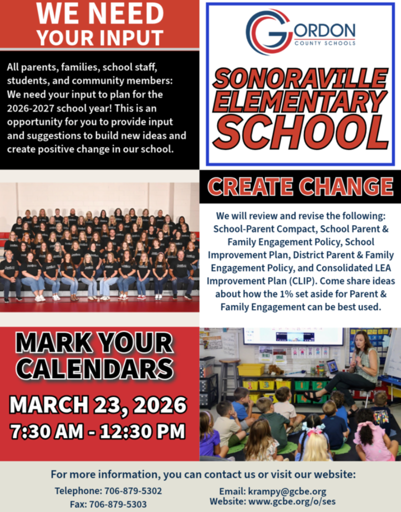 We Need Your Input! All parents, families, school staff, students, and community members: Sonoraville  Elementary families — we want to hear from you  We need your input to plan for the 2026–2027 school year. This is an opportunity for you to provide input and suggestions to build new ideas and create positive change in our school.  We will review and revise the following:  School-Parent Compact School Improvement Plan School Parent & Family Engagement Policy District Parent & Family Engagement Policy Consolidated LEA Improvement Plan (CLIP)  Come and share ideas about how the 1% set aside for Parent & Family Engagement can be best used.  MARK YOUR CALENDARS March 23, 2026 7:30 am - 12:30 pm Drop-in Session Sonoraville Elementary School  For more information, you can contact us or visit our website: Telephone: 706-879-5302 Fax: 706-879-5303 Email: krampy@gcbe.org www.gcbe.org/o/ses