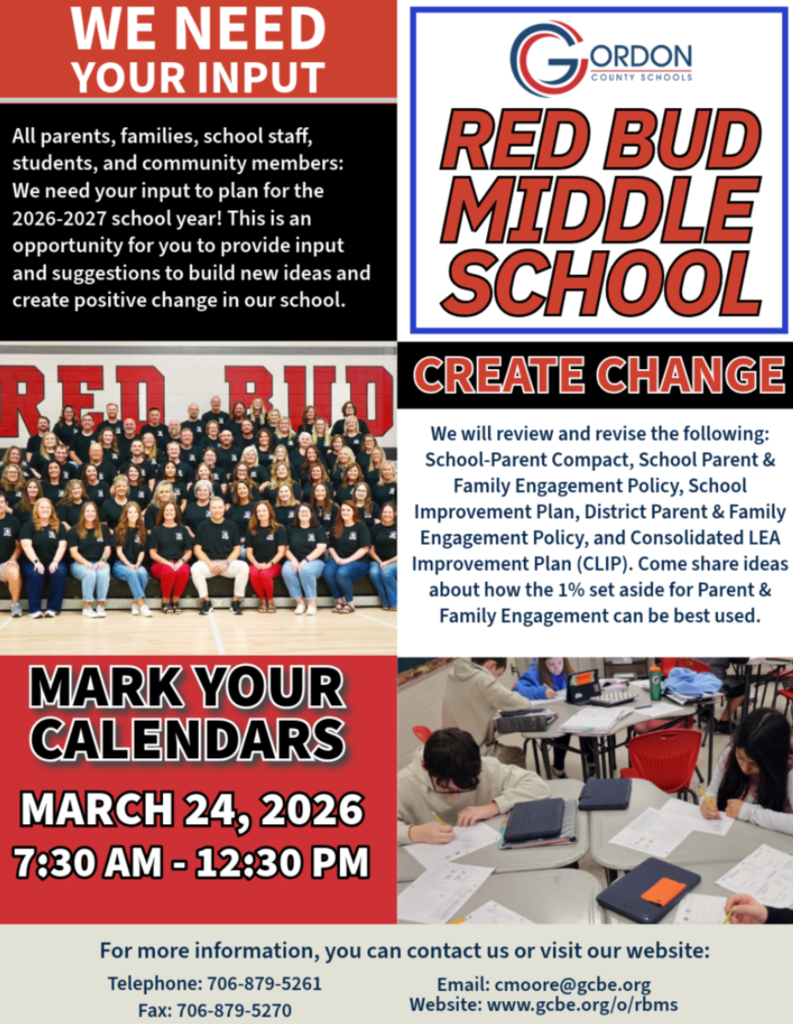 We Need Your Input! All parents, families, school staff, students, and community members: Red Bud Middle School families — we want to hear from you We need your input to plan for the 2026–2027 school year. This is an opportunity for you to provide input and suggestions to build new ideas and create positive change in our school. We will review and revise the following: School-Parent Compact School Improvement Plan School Parent & Family Engagement Policy District Parent & Family Engagement Policy Consolidated LEA Improvement Plan (CLIP) Come and share ideas about how the 1% set aside for Parent & Family Engagement can be best used. MARK YOUR CALENDARS March 24, 2026 7:30 am - 12:30 pm Drop-in Session Red Bud Middle School For more information, you can contact us or visit our website: Telephone: 706-879-5261 Fax: 706-879-5270 Email: cmoore@gcbe.org www.gcbe.org/o/rbms