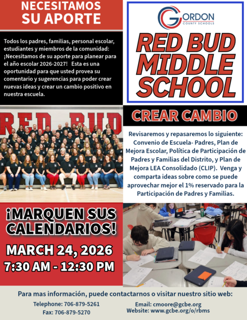 We Need Your Input! All parents, families, school staff, students, and community members: Red Bud Middle School families — we want to hear from you We need your input to plan for the 2026–2027 school year. This is an opportunity for you to provide input and suggestions to build new ideas and create positive change in our school. We will review and revise the following: School-Parent Compact School Improvement Plan School Parent & Family Engagement Policy District Parent & Family Engagement Policy Consolidated LEA Improvement Plan (CLIP) Come and share ideas about how the 1% set aside for Parent & Family Engagement can be best used. MARK YOUR CALENDARS March 24, 2026 7:30 am - 12:30 pm Drop-in Session Red Bud Middle School For more information, you can contact us or visit our website: Telephone: 706-879-5261 Fax: 706-879-5270 Email: cmoore@gcbe.org www.gcbe.org/o/rbms