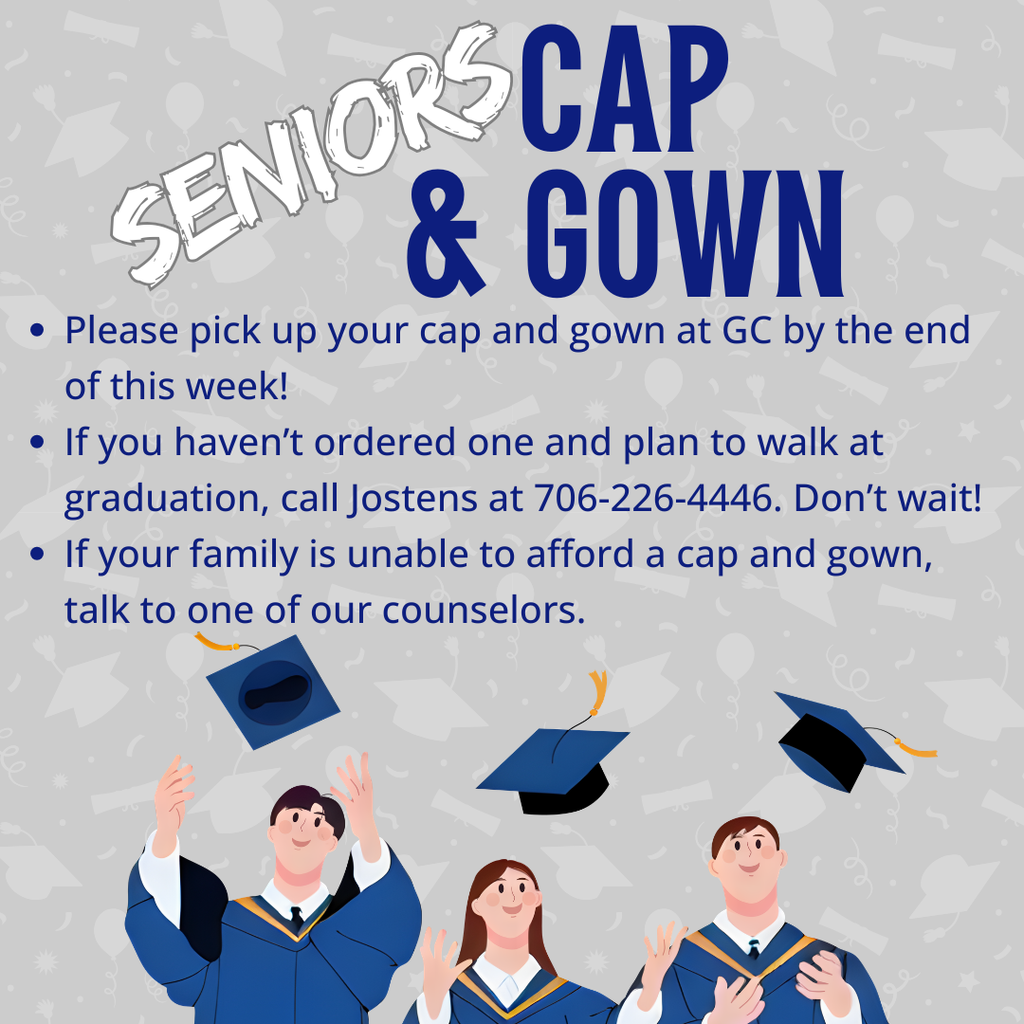 Senior Cap & Gown Pickup - please pick up by the end of this week. If you haven't ordered one and plan to walk at graduation, call Jostens at 706-226-4446 ASAP. If you family is unable to afford a cap and gown, please talk to one of our counselors.