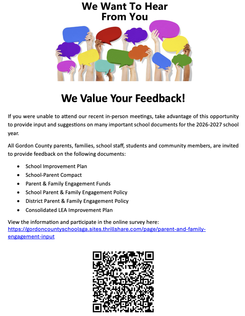 We Value Your Feedback!  If you were not able to attend our recent in-person meetings, take advantage of this opportunity to provide input and suggestions on many important school documents for the 2026-2027 school year. All Gordon County parents, families, school staff, students and community members, are invited to provide feedback on the following documents: •	School Improvement Plan •	School-Parent Compact •	Parent & Family Engagement Funds •	School Parent & Family Engagement Policy •	District Parent & Family Engagement Policy •	Consolidated LEA Improvement Plan View the information and participate in the online survey here:  https://gordoncountyschoolsga.sites.thrillshare.com/page/parent-and-family-engagement-input