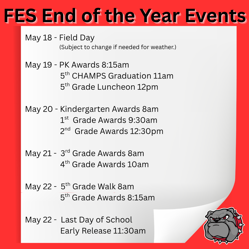 May 18th: Field Day  May 19th: 8:15am - PK Awards  11:00am - 5th Grade CHAMPS Graduation 12:00am - 5th Grade Luncheon  May 20th: 8:00am - Kindergarten Awards  9:30am - 1st Grade Awards  12:30pm - 2nd Grade Awards  May 21st: 8:00am - 3rd Grade Awards 10:00am - 4th Grade Awards  May 22nd: 8:00am - 5th Grade Walk 8:15am - 5th Grade Awards