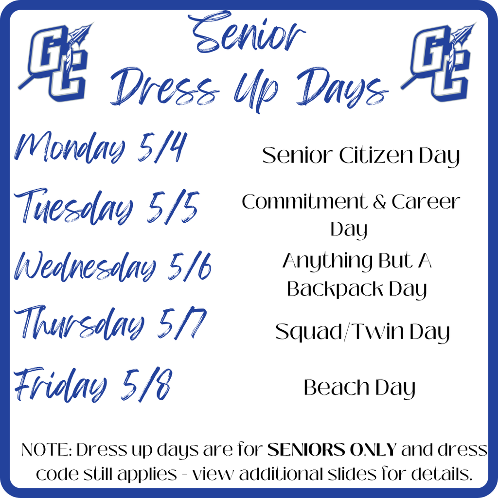 GC Senior Dress-Up Days - Monday 5/4 Senior Citizen Day - Tuesday 5/5 Commitment & Career Day - Wednesday 5/6 Anything But a Backpack Day - Thursday 5/7 Squad/Twin Day - Friday 5/8 Beach Day Note: Dress up days are for SENIORS ONLY and dress code still applies - view additional slides for details.