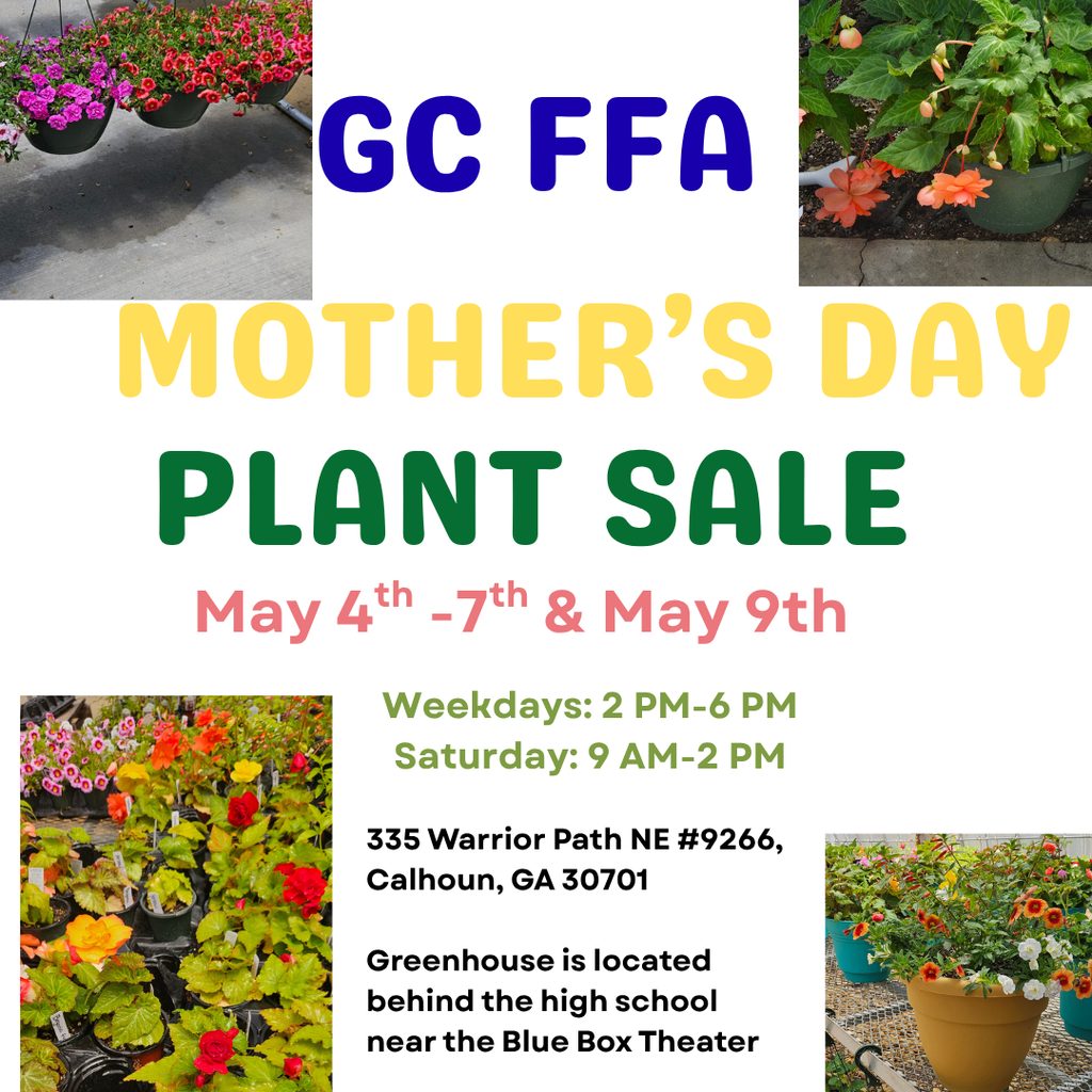 GC FFA Mother's Day Plant Sale - May 4th - 7th and May 9th Weekdays 2 PM - 6 PM and Saturday 9 AM to 2 PM Location: 335 Warrior Path NE #9266 Calhoun GA 30701 Greenhouse is located behind the high school near the Blue Box Theater
