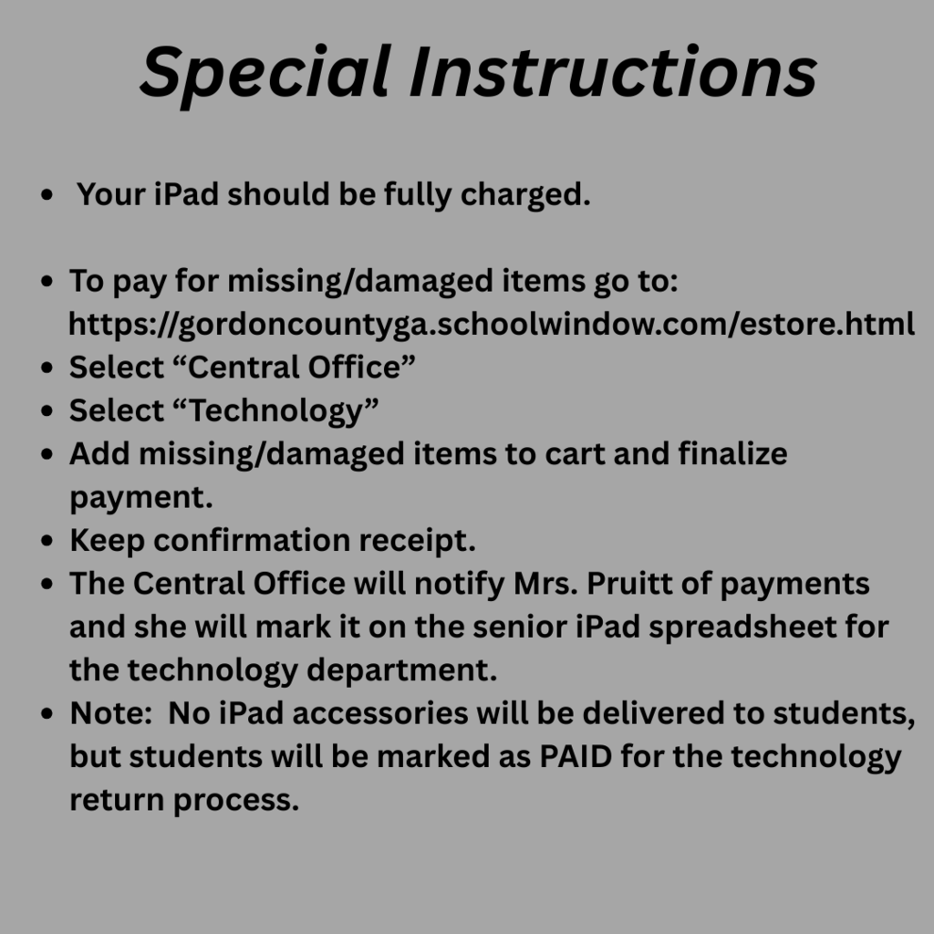 Special Instructions: Your iPad should be fully charged. To pay for missing/damaged items go to: https://gordoncountyga.schoolwindow.com/estore.html Select “Central Office” Select “Technology” Add missing/damaged items to cart and finalize payment. Keep confirmation receipt. The Central Office will notify Mrs. Pruitt of payments and she will mark it on the senior iPad spreadsheet for the technology department. Note: No iPad accessories will be delivered to students, but students will be marked as PAID for the technology return process.