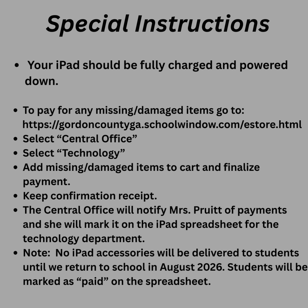 Special Instructions: Your iPad should be fully charged and powered down. To pay for missing/damaged items go to: https://gordoncountyga.schoolwindow.com/estore.html Select “Central Office” Select “Technology” Add missing/damaged items to cart and finalize payment. Keep confirmation receipt. The Central Office will notify Mrs. Pruitt of payments and she will mark it on the iPad spreadsheet for the technology department. Note: No iPad accessories will be delivered to students until we return to school in August 2026. Students will be marked as PAID on the spreadsheet.