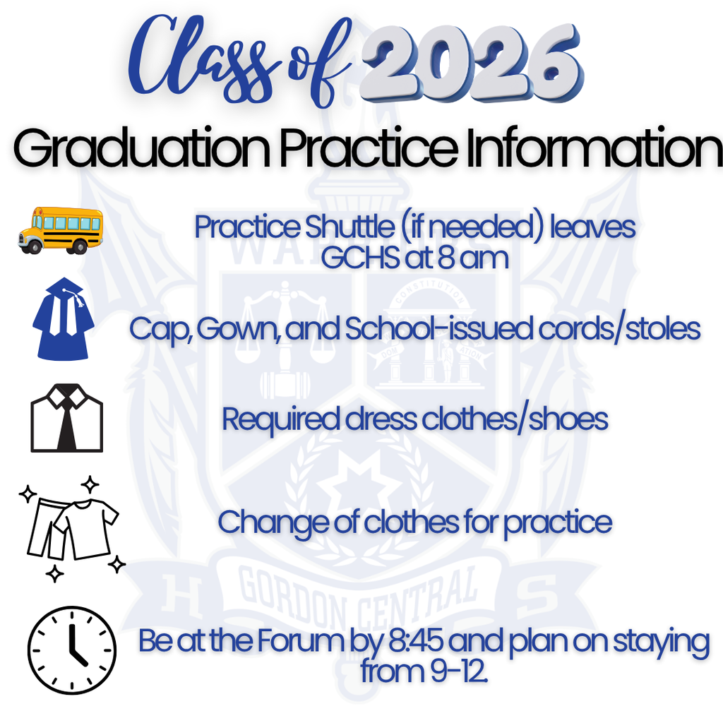Class of 2026 Graduation Practice Information Practice shuttle (if needed) leaves GCHS at 8AM Cap,Gown & School-issued cords/stoles - Required dress clothes/shoes, change of clothes for practice - Be at the Forum by 8:45 and plan on staying from 9 - 12