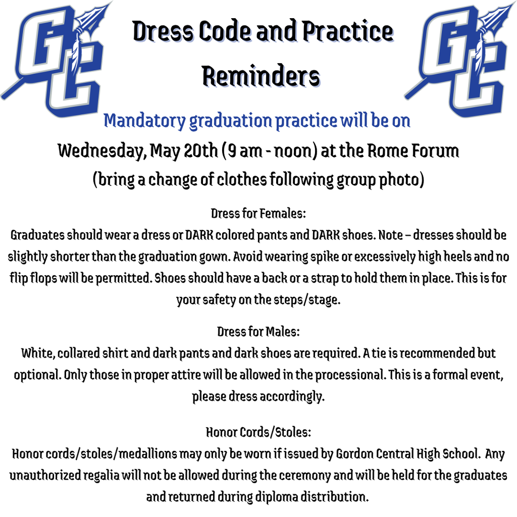 Dress Code & Practice Reminders: Mandatory Graduation Practice Wed. May 20 (9 AM - Noon) at the Rome Forum - (bring a change of clothes following group photo) Dress of females: Graduates should wear a dress or DARK colored pants and DARK shoes. Note: dresses should be slightly shorter than the graduation gown. Avoid wearing spike or excessively high heels and no flip flops will be permitted. Shoes should have a back or a strap to hold them in place. This is for your safety on the steps/stage. Dress for Males: White, collared shirt and dark pants and dark shoes are required. A tie is recommended but optional. Only those in proper attire will be allowed in the processional. This is a formal event, please dress accordingly. Honor Cords/Stoles: Honor cords/stoles/medallions may only be worn if issued by Gordon Central High School. Any unauthorized regalia will not be allowed during the ceremony and will be held for the graduates and returned during diploma distribution.