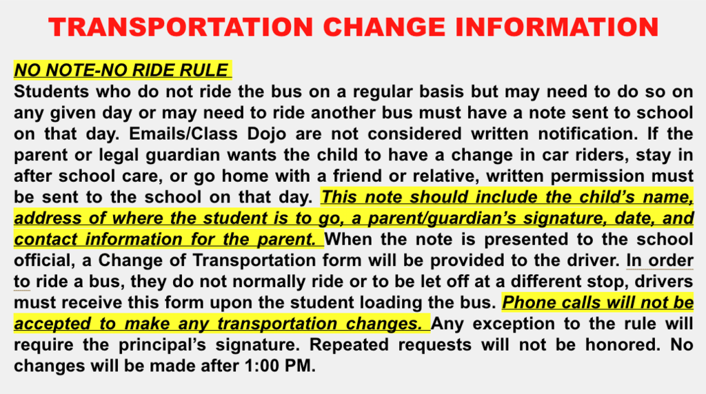 TRANSPORTATION CHANGE INFORMATION​  ​  NO NOTE-NO RIDE RULE ​  Students who do not ride the bus on a regular basis but may need to do so on any given day or may need to ride another bus must have a note sent to school on that day. Emails/Class Dojo are not considered written notification. If the parent or legal guardian wants the child to have a change in car riders, stay in after school care, or go home with a friend or relative, written permission must be sent to the school on that day. This note should include the child’s name, address of where the student is to go, a parent/guardian’s signature, date, and contact information for the parent. When the note is presented to the school official, a Change of Transportation form will be provided to the driver. In order to ride a bus, they do not normally ride or to be let off at a different stop, drivers must receive this form upon the student loading the bus. Phone calls will not be accepted to make any transportation changes. Any exception to the rule will require the principal’s signature. Repeated requests will not be honored. No changes will be made after 1:00 PM. ​