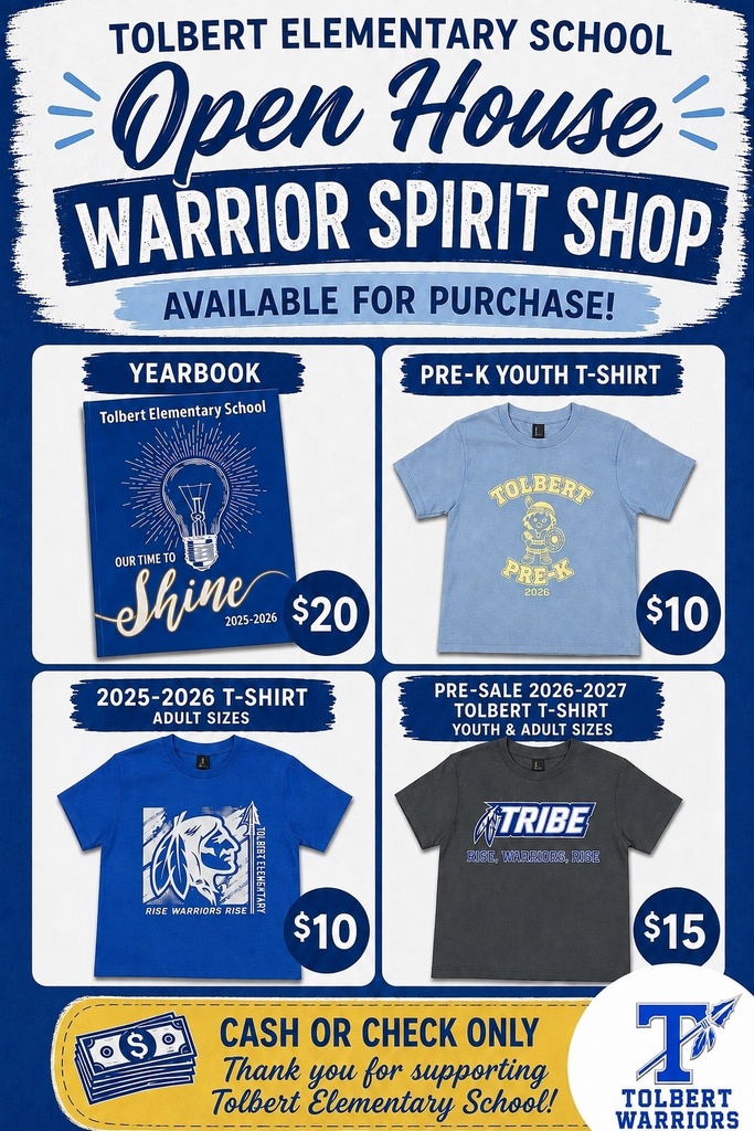 Tolbert Elementary School – Open House Warrior Spirit Shop The graphic announces items available for purchase during Tolbert Elementary School's Open House. Payment is cash or check only. Available items include: •	2025–2026 Tolbert Elementary School Yearbook – $20 o	Blue yearbook cover featuring a light bulb and the theme "Our Time to Shine." •	Pre-K Youth T-Shirt (2026) – $10 o	Light blue youth T-shirt featuring a Tolbert Pre-K design with a young warrior mascot and the text "Tolbert Pre-K 2026." •	2025–2026 Tolbert T-Shirt (Adult Sizes) – $10 o	Royal blue adult T-shirt featuring a white warrior graphic with the slogan "Rise Warriors Rise." •	2026–2027 Tolbert T-Shirt Pre-Sale (Youth & Adult Sizes) – $15 o	Charcoal gray T-shirt available for pre-order featuring the word "Tribe" and the slogan "Rise, Warriors, Rise."