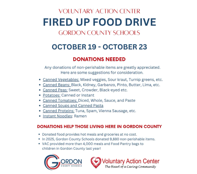 Our annual Fired Up Food Drive for the Voluntary Action Center will be October 19- October 23. Any donations of non-perishable items are greatly appreciated. Here are some suggestions for consideration: • Canned Vegetables: Mixed veggies, Sour kraut, Turnip greens, etc. • Canned Beans: Black, Kidney, Garbanzo, Pinto, Butter, Lima, etc. • Canned Peas: Sweet, Crowder, Black-eyed etc. • Potatoes: Canned or Instant • Canned Tomatoes: Diced, Whole, Sauce, and Paste • Canned Soups and Canned Pasta • Canned Proteins: Tuna, Spam, Vienna Sausage, etc. • Instant Noodles: Ramen Students can bring food items to their homeroom teacher. The homeroom that collects the most food items will win a pizza party! Donations help those living here in Gordon County.