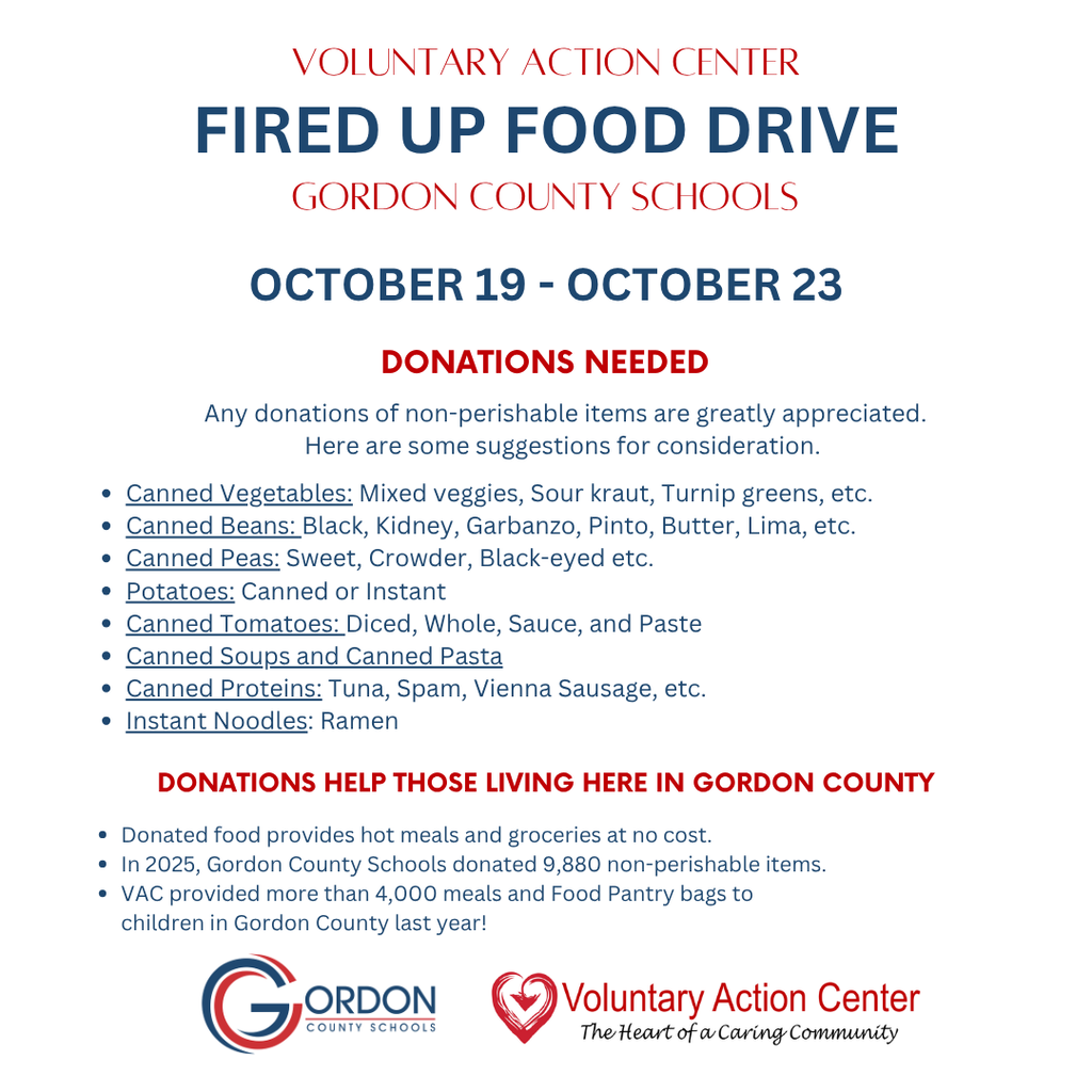 Gordon County Schools will be participating in the Voluntary Action Center's Fired Up Food Drive from October 19 through October 23. We are collecting non-perishable food items to help provide meals and groceries for families in Gordon County. Suggested donation items include canned vegetables, beans, peas, tomatoes, soups, pasta, canned proteins such as tuna or Vienna sausages, instant potatoes, and ramen noodles. Remember, donations will be collected during 2nd block. Each day, one donor will win a prize at lunch, including sweet tea, cookies, chips, brownies, or an ice cream sandwich. Plus, the classroom with the highest can-to-student ratio will win a Chick-fil-A Mini Nugget Tray. Let's work together to support our community. Every can counts, and every donation makes a difference!