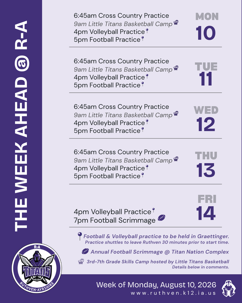 The Week Ahead @ R-A, week of Monday August 10, 2026. Monday–Thursday (10th–13th): 6:45 AM Cross Country Practice, 9 AM Little Titans Basketball Camp, 4 PM Volleyball Practice, 5 PM Football Practice. Friday the 14th: 4 PM Volleyball Practice, 7 PM Football Scrimmage. Notes: Football and volleyball practice held in Graettinger with shuttles leaving Ruthven 30 minutes prior; Annual Football Scrimmage at Titan Nation Complex; 3rd–7th grade skills camp hosted by Little Titans Basketball, details in comments.