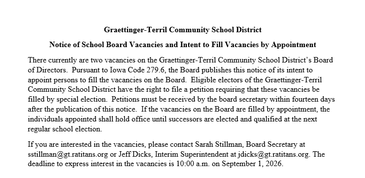 Graettinger-Terril Community School District notice announcing two vacancies on the Board of Directors. The Board intends to fill the vacancies by appointment pursuant to Iowa Code 279.6. Interested individuals should contact Board Secretary Sarah Stillman at sstillman@gt.ratitans.org or Interim Superintendent Jeff Dicks at jdicks@gt.ratitans.org. The deadline to express interest is September 1, 2026 at 10:00 a.m. The notice also explains eligible electors' right to petition for a special election within fourteen days after publication.