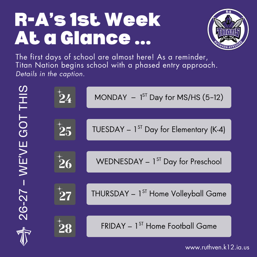 Ruthven-Ayrshire Week at a Glance graphic. Monday, August 24: first day for Middle School and High School grades 5-12, Intake Conferences for K-4, Home Visits for Preschool. Tuesday, August 25: first day for K-4 elementary, Home Visits continue for Preschool. Wednesday, August 26: first day for Preschool, Annual Flag Raising Ceremony at 8:30 am, public invited. Thursday, August 27: first home high school volleyball game at the Graettinger Indoor Complex. Friday, August 28: first home high school football game at the Ruthven Outdoor Complex.
