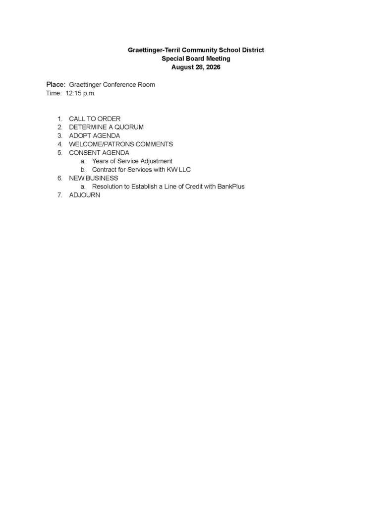 Graettinger-Terril Community School District Special Board Meeting August 28, 2026 Place: Graettinger Conference Room Time: 12:15 p.m. 1. CALL TO ORDER 2. DETERMINE A QUORUM 3. ADOPT AGENDA 4. WELCOME/PATRONS COMMENTS 5. CONSENT AGENDA a. Years of Service Adjustment b. Contract for Services with KW LLC 6. NEW BUSINESS a. Resolution to Establish a Line of Credit with BankPlus 7. ADJOURN