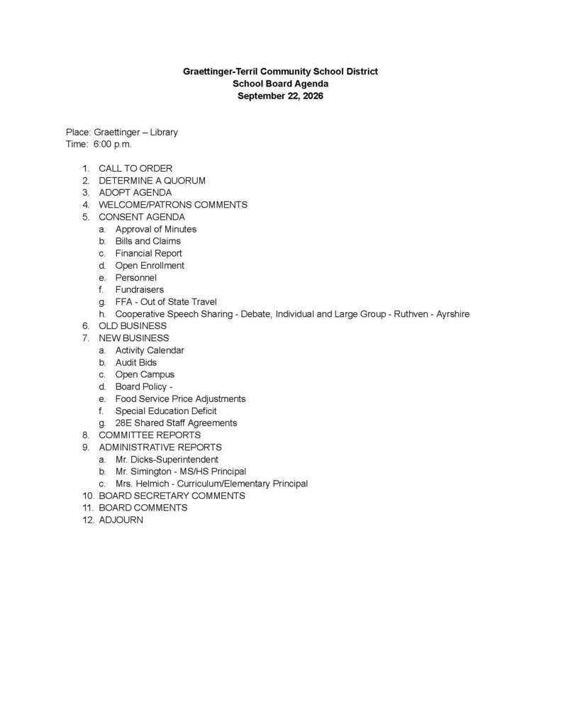 Graettinger-Terril Community School District School Board Agenda September 22, 2026 Place: Graettinger – Library Time: 6:00 p.m. CALL TO ORDER DETERMINE A QUORUM ADOPT AGENDA WELCOME/PATRONS COMMENTS CONSENT AGENDA Approval of Minutes Bills and Claims Financial Report Open Enrollment Personnel Fundraisers FFA - Out of State Travel Cooperative Speech Sharing - Debate, Individual and Large Group - Ruthven - Ayrshire OLD BUSINESS NEW BUSINESS Activity Calendar Audit Bids Open Campus Board Policy - Food Service Price Adjustments Special Education Deficit 28E Shared Staff Agreements COMMITTEE REPORTS ADMINISTRATIVE REPORTS Mr. Dicks-Superintendent Mr. Simington - MS/HS Principal Mrs. Helmich - Curriculum/Elementary Principal BOARD SECRETARY COMMENTS BOARD COMMENTS ADJOURN