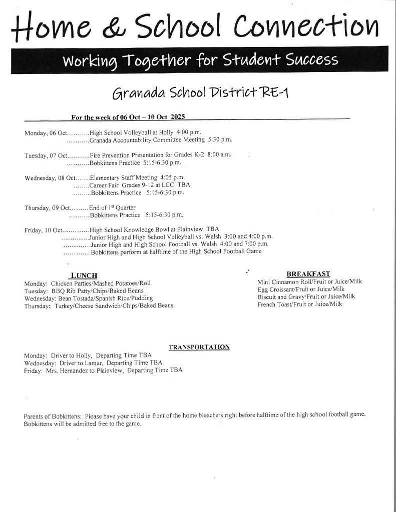 For the week of 06 Oct - 10 Oct 2025 Monday, 06 Oct...........High School Volleyball at Holly 4:00 p.m. .. . . . . ... ..Granada Accountability Committee Meeting 5:30 p.m. Tuesday, 07 Oct............Fire Prevention Presentation for Grades K-2 8:00 a.m. . . . . .. .. ...Bobkittens Practice 5:15-6:30 p.m. Wednesday, 08 Oct.......Elementary Staff Meeting 4:05 p.m. ........Career Fair Grades 9-12 at LCC TBA .........Bobkittens Practice 5:15-6:30 p.m. Thursday, 09 Oct. End of l't Quarter ..........Bobkittens Practice 5:15-6:30 p.m. Friday, IO Oct.............High School Knowledge Bowl at Plainview TBA .............Junior High and High School Volleyball vs. Walsh 3:00 and 4:00 p.m. ... .. . .. . ... .Junior High and High School Football vs. Walsh 4:00 and 7:00 p.m. . Bobkittens perform at halftime of the High School Football Game LUNCH Monday: Chicken Patties/Mashed Potatoes/Roll Tuesday: BBQ Rib Patty/Chips/Baked Beans Wednesday: Bean Tostada/Spanish Rice/Pudding Thursday: Turkey/Cheese Sandwich/Chips/Baked Beans BREAKFAST Mini Cinnamon Roll/Fruit or Juice/Milk Egg CroissanUFruit or Juice/Milk Biscuit and Gravy/Fruit or Juice/Milk French ToasUFruit or Juice/Milk Monday: Driver to Holly, Departing Time TBA Wednesday: Driver to Lamar, Departing Time TBA TRANSPORTATlON Friday: Mrs. Hernandez to Plainview, Departing Time TBA