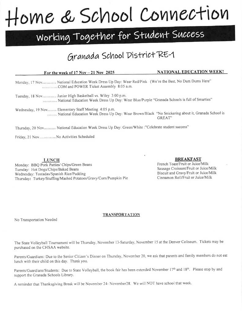For the week of 17 Nov-21 Nov 2025 NATIONAL EDUCATION WEEK! Monday, 17 Nov........... National Education Week Dress Up Day: Wear Red/Pink (We're the Best, No Oum Dums Here" ............COM and POWER Ticket Assembly 8:05 a.m. Tuesday, 18 Nov......... Junior High Basketball vs. Wiley 3:00 p.m. . National Education Week Dress Up Day: Wear Blue/Purple "Granada Schools is full of Smarties" Wednesday, 19 Nov....... Elementary Staff Meeting 4:05 p.m. ........ National Education Week Dress Up Day: Wear Brown/Black "No Snickering about it, Granada School is GREAT" Thursday, 20 Nov........ National Education Week Dress Up Day: Green/White :"Celebrate student success" Friday, 21 Nov No Activities Scheduled LUNCH Monday: BBQ Pork Patties/ Chips/Green Beans Tuesday: Hot Dogs/Chips/Baked Beans Wednesday: Tostadas/Spanish Rice/Pudding Thursday: Turkey/Stuffing/Mashed Potatoes/Gravy/Corn/Pumpkin Pie BREAKFAST French Toast/Fruit or Juice/Milk Sausage Croissant/Fruit or Juice/Milk Biscuit and Gravy/Fruit or Juice/Milk Cinnamon Roll/Fruit or Juice/Milk TR PORTATION No Transportation Needed The State Volleyball Tournament will be Thursday, November 13-Saturday, November 15 at the Denver Coliseum. Tickets may be purchased on the CHSAA website. Parents/Guardians: Due to the Senior Citizen's Dinner on Thursday, November 20, we ask that parents and family members do not eat lunch with their child on this day. Thank you. Parents/Guardians/Students: Due to State Volleyball, the book fair has been extended November 17th and 18th. Please stop by and support the Granada Schools Library. A reminder that Thanksgiving Break will be November 24- November28. We will NOT have school that week.