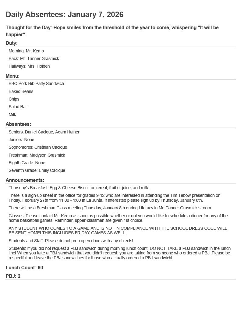 Daily Absentees: January 7, 2026 Thought for the Day: Hope smiles from the threshold of the year to come, whispering "It will be happier". Duty: Morning: Mr. Kemp Back: Mr. Tanner Grasmick Hallways: Mrs. Holden Menu: BBQ Pork Rib Patty Sandwich Baked Beans Chips Salad Bar Milk Absentees: Seniors: Daniel Cacique, Adam Hainer Juniors: None Sophomores: Cristhian Cacique Freshman: Madyson Grasmick Eighth Grade: None Seventh Grade: Emily Cacique Announcements: Thursday's Breakfast: Egg & Cheese Biscuit or cereal, fruit or juice, and milk. There is a sign-up sheet in the office for grades 9-12 who are interested in attending the Tim Tebow presentation on Friday, February 27th from 11:00 - 1:00 in La Junta. If interested please sign up by Thursday, January 8th. There will be a Freshman Class meeting Thursday, January 8th during Literacy in Mr. Tanner Grasmick's room. Classes: Please contact Mr. Kemp as soon as possible whether or not you would like to schedule a dinner for any of the home basketball games. Reminder, upper-classmen are given 1st choice. ANY STUDENT WHO COMES TO A GAME AND IS NOT IN COMPLIANCE WITH THE SCHOOL DRESS CODE WILL BE SENT HOME! THIS INCLUDES FRIDAY GAMES AS WELL. Students and Staff: Please do not prop open doors with any objects! Students: If you did not request a PBJ sandwich during morning lunch count, DO NOT TAKE a PBJ sandwich in the lunch line! When you take a PBJ sandwich that you didn't request, you are taking from someone who ordered a PBJ! Please be respectful and leave the PBJ sandwiches for those who actually ordered a PBJ sandwich! Lunch Count: 60 PBJ: 2