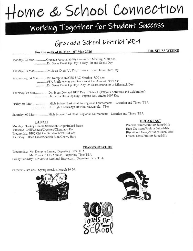 For the week of 02 Mar - 07 Mar 2026 DR. SEUSS WEEK!! Monday, 02 Mar............Granada Accountability Committee Meeting 5:30 p.m. • . . .. . . . .. . ..Or. Seuss Dress Up Day: Crazy Hat and Socks Day Tuesday, 03 Mar............ Dr. Seuss Dress Up Day: Favorite Sport Team Shirt Day Wednesday, 04 Mar.........Mr. Kemp to BOCES SAC Meeting 9:00 a.m. .. .. . .. .. .FF A Proficiencies and Reviews at Las Animas 9:00 a.m. • . • . .••. . ..Or. Seuss Dress Up Day: Any Dr. Seuss character or Mismatch Day Thursday, 05 Mar............ Dr. Seuss Day and IOQ1h Day of School (Various Activities and Celebration) .............Dr. Seuss Dress Up Day: Pajama Day and/or I ooth Day Friday, 06 Mar..................High School Basketball to Regional Tournaments- Location and Times TBA ..................Jr. High Knowledge Bowl at Manzanola TBA Saturday, 07 Mar..............High Schoo[ Basketball Regional Tournaments- Location and Times TBA LUNCH Monday: Turkey/Cheese Sandwich/Chips/Baked Beans Tuesday: Chili/Cheese/Crackers/Cinnamon Roll Wednesday: BBQ Chicken Sandwich/Chips/Com Thursday: Beef Tacos/Spanish Rice/Cherry Bars BREAKFAST Pancake Wraps/Fruit or Juice/Milk Ham Croissant/Fruit or Juice/Milk Biscuit and Gravy/Fruit or Juice/Milk French Toast/Fruit or Juice/Milk TRA SPORTATIO Wednesday: Mr. Kemp to Lamar, Departing Time TBA Mr. Torres to Las Animas, Departing Time TBA Friday/Saturday: Drivers to Regional Basketball, Departing Time TBA Parents/Guardians: Spring Break is March I 6-20.