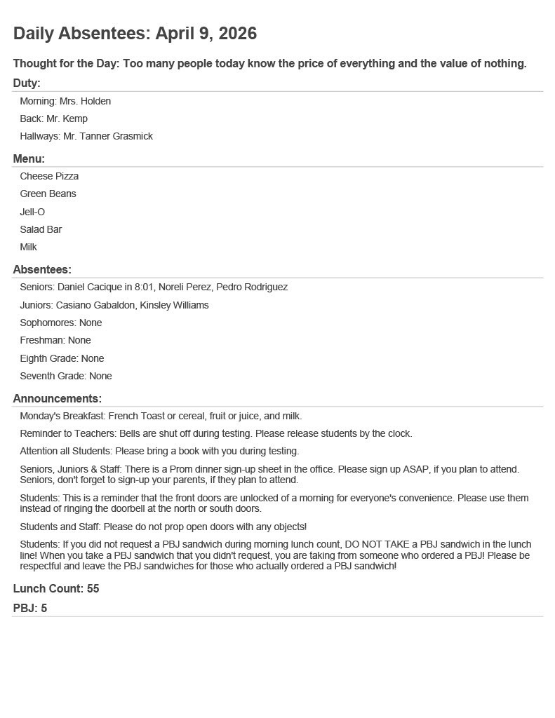 Daily Absentees: April 9, 2026 Thought for the Day: Too many people today know the price of everything and the value of nothing. Duty: Morning: Mrs. Holden  Back: Mr. Kemp  Hallways: Mr. Tanner Grasmick  Menu: Cheese Pizza  Green Beans  Jell-O  Salad Bar  Milk  Absentees: Seniors: Daniel Cacique in 8:01, Noreli Perez, Pedro Rodriguez  Juniors: Casiano Gabaldon, Kinsley Williams  Sophomores: None  Freshman: None  Eighth Grade: None  Seventh Grade: None  Announcements: Monday's Breakfast: French Toast or cereal, fruit or juice, and milk.  Reminder to Teachers: Bells are shut off during testing. Please release students by the clock.  Attention all Students: Please bring a book with you during testing.  Seniors, Juniors & Staff: There is a Prom dinner sign-up sheet in the office. Please sign up ASAP, if you plan to attend. Seniors, don't forget to sign-up your parents, if they plan to attend.  Students: This is a reminder that the front doors are unlocked of a morning for everyone's convenience. Please use them instead of ringing the doorbell at the north or south doors.  Students and Staff: Please do not prop open doors with any objects!  Students: If you did not request a PBJ sandwich during morning lunch count, DO NOT TAKE a PBJ sandwich in the lunch line! When you take a PBJ sandwich that you didn't request, you are taking from someone who ordered a PBJ! Please be respectful and leave the PBJ sandwiches for those who actually ordered a PBJ sandwich!  Lunch Count: 55 PBJ: 5