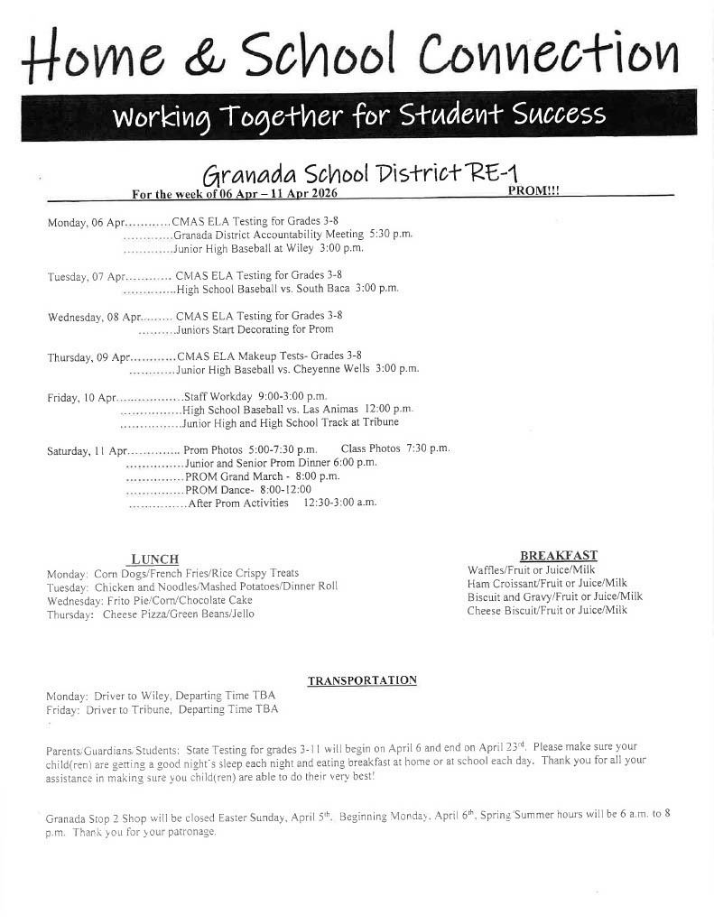 For the week of 13 Apr - 18 Apr 2026	  Monday, 13 Apr ............Junior High Baseball vs. McC!ave 3:00 p.m. (Game is at Granada)    Tuesday, 14 Apr	CMAS Math Testing for Grades 3-8 .	PSAT Testing Grades 9 ..............Granada RE-1 Regular Board Meeting 6:30 p.m. ..............High School Baseball vs. Holly 3:00 p.m.  Wednesday, 15 Apr	CMAS MATH Testing for Grades 3-8 ......... Class Pictures and Spring Sports Pictures 9:00 a.m. . . . . .. ... SAT Testing for Grade I l .........FFA Officer Interviews 5:30 p.m. . . . . . . . . .Am ache Presentation  TBA .........Title I and ELL Parent Night 5:30 p.m.  Thursday, 16 Apr............CMAS MATH Makeup Tests- Grades 3-8 .	PSAT Testing for Grade 10  Friday, 17 Apr	Junior High and High School Baseball at Eads 10:00 a.m. and 2:00 p.m. .................High School Track at La Junta  TBA ................Junior High Track at Burlington TBA Saturday, I 8 Apr	High School Track at Cheyenne Wells TBA   ------      LUNCH Monday: Turkey/Cheese Sandwich/Chips/Baked Beans Tuesday: Super Nachos/Spanish Rice/Peanut Butter Bar Wednesday: BBQ Chicken Sandwich/Chips/Salad Bar Thursday: Chicken Alfredo/Green Beans/Roll   BREAKFAST French Toast/Fruit or Juice/Milk Sausage Croissant/Fruit or Juice/Milk Biscuit and Gravy/Fruit or Juice/Milk Cinnamon Roll/Fruit or Juice/Milk  