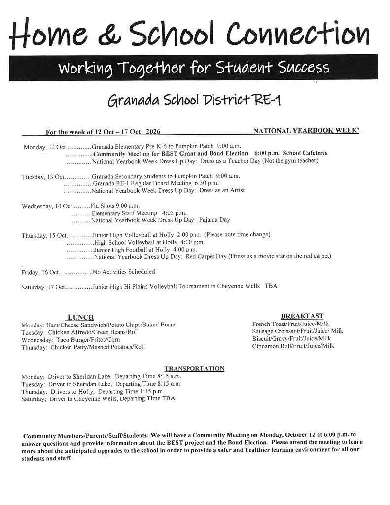  For the week of 12 Oct - 17 Oct  2026	NATIONAL YEARBOOK WEEK!  Monday, 12 Oct............Granada Elementary Pre-K-6 to Pumpkin Patch 9:00 a.m. .. . . .. .. . .. . .Community Meeting for BEST Grant and Bond Election	6:00 p.m. School Cafeteria ............National Yearbook Week Dress Up Day: Dress as a Teacher Day (Not the gym teacher)  Tuesday, 13 Oct.............Granada Secondary Students to Pumpkin Patch 9:00 a.m. .. .. .. .. . .. . ..Granada RE- I Regular Board Meeting 6:30 p.m. .... .........National Yearbook Week Dress Up Day: Dress as an Artist  Wednesday, 14 Oct.	Flu Shots 9:00 a.m. ... ... . .. Elementary Staff Meeting  4:05 p.m. .. . ... ... National Yearbook Week Dress Up Day: Pajama Day  Thursday, 15 Oct. ...........Junior High Volleyball at Holly 2:00 p.m. (Please note time change) .............High School Volleyball at Holly 4:00 p;m. .. . . . . ... ....Junior High Football at Holly 4:00 p.m. ... ... .. .....National Yearbook Dress Up Day: Red Carpet Day (Dress as a movie star on the red carpet) Friday, 16 Oct	No Activities Scheduled Saturday, 17 Oct.............Junior High Hi Plains Volleyball Tournament in Cheyenne Wells  TBA