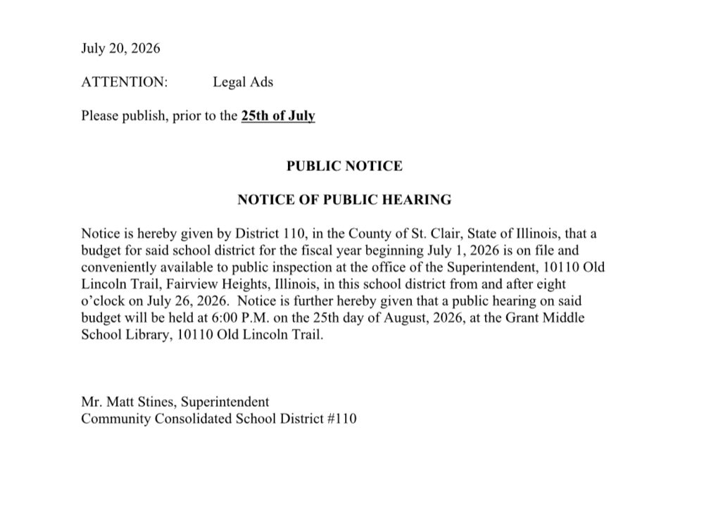 "Public Notice of Public Hearing for District 110 in St. Clair County, Illinois. The school district budget for the fiscal year beginning July 1, 2026, will be available for public inspection starting July 26, 2026, at 8:00 AM at the Superintendent's office (10110 Old Lincoln Trail, Fairview Heights, IL). A public hearing on the budget will take place at 6:00 PM on August 25, 2026, at the Grant Middle School Library. Issued by Mr. Matt Stines, Superintendent, Community Consolidated School District #110."