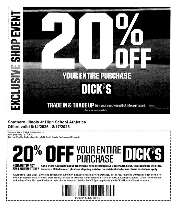Event Header: Exclusive Shop Event - 20% Off Your Entire Purchase at DICK'S Sporting Goods.  Trade-In Promotion: Trade In & Trade Up: Turn your gently used bat into a gift card. See store for more details.  Organization: Southern Illinois Jr High School Athletics  Validity Dates: Offers valid 8/14/2026 – 8/17/2026  Participating Locations: Fairview Heights, Carbondale, Springfield, South County, Paducah, and Evansville  Kiosk Order Offer: Need an item not available in-store? Ask a Store Associate about ordering an item(s) through our ScoreMORE kiosk, located inside the store. Receive a 20% discount, plus free shipping, valid on the date(s) listed above. Some exclusions apply.  Fine Print:  Valid in-store only.  Limit one coupon per customer.  Excludes taxes, prior purchases, gift cards, extended warranties such as the No Sweat Protection Plan, licenses, store credit, services, or excluded items detailed in-store or at DICKS.com/Exclusions.  Cannot be combined with other offers.  No reproductions or rain checks accepted.  Valid at DICK'S Sporting Goods and DICK'S House of Sport locations.  Barcode Code: P00054493O241FZD7