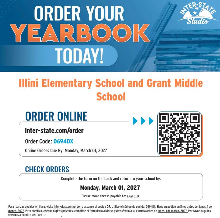 Illini Elementary School and Grant Middle School — Inter-State Studio Yearbook Order Form  Online Order Deadline: Monday, March 01, 2027  Website: inter-state.com/order  Order Code: 0694DX  Pricing  Early Bird Softcover Yearbook Price: $21.00 (Valid through December 18, 2026)  Standard Softcover Yearbook Price: $23.00 (After December 18, 2026)  Payment Instructions  Online Orders: Visit inter-state.com/order or scan the QR code using order code 0694DX by March 01, 2027.  Check/Cash Orders: Complete the form section on the back of the flyer, enclose payment in the envelope, and return it to the school by Monday, March 01, 2027. Make checks payable to Dist110. Use one envelope per child and do not fold currency.  Información en Español  Fecha límite de pedidos en línea: Lunes, 1 de marzo de 2027  Sitio web: inter-state.com/order  Código de pedido: 0694DX  Instrucciones: Para realizar pedidos en línea o escanear el código QR, utilice el código 0694DX antes del 1 de marzo de 2027. Para pagos en efectivo, cheque o giro postal, complete el formulario al dorso y devuélvalo a la escuela antes del 1 de marzo de 2027. Haga los cheques a nombre de Dist110. Utilice un sobre por cada niño y no doble el dinero en efectivo. 