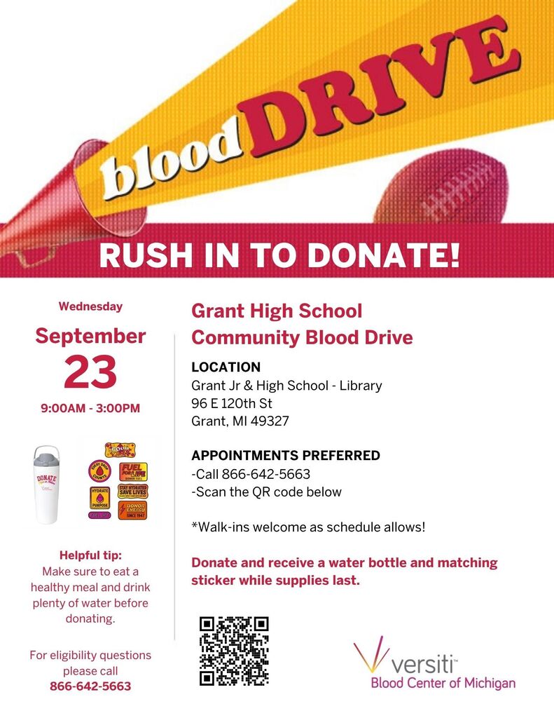 Blood Drive! Grant Jr & High School is putting on its annual Blood Drive Please show up and donate! Location: Library 96 E 120th St Grant. MI 49327 Date/Time: Wednesday September 23 9:00AM - 3:00PM APPOINTMENTS PREFERRED - Call 866-642-5663 For eligibility questions please call 866-642-5663 Vversiti Blood Center of Michigan Walk-ins welcome as schedule allows! Helpful tip: Make sure to eat a healthy meal and drink plenty of water before donating. Donate and receive a water bottle and matching sticker while supplies last.