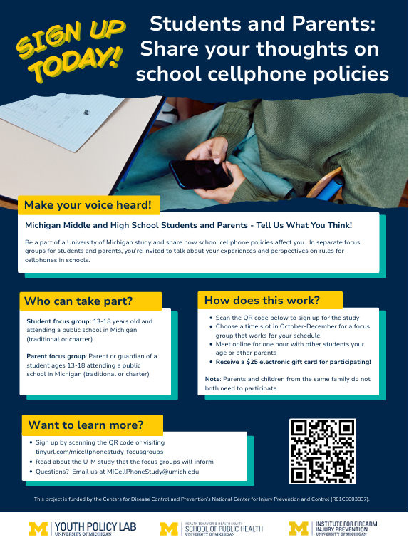 Sign Up Today! Students and Parents: Share your thoughts on school cellphone policies Make your voice heard! Michigan Middle and High School Students and Parents - Tell Us What You Think! Who can take part? Student focus group: 13-18 years old and attending a public school in Michigan (traditional or charter) Parent focus group: Parent or guardian of a student ages 13-18 attending a public school in Michigan (traditional or charter) How does this work? Scan the QR code below to sign up for the study Choose a time slot in October-December for a focus group that works for your schedule Meet online for one hour with other students your age or other parents Receive a $25 electronic gift card for participating! Note: Parents and children from the same family do not both need to participate. Want to learn more?Sign up by scanning the QR code or visiting tinyurl.com/micellphonestudy-focusgroups Read about the U-M study that the focus groups will inform Questions? Email us at MICellPhoneStudy@umich.edu