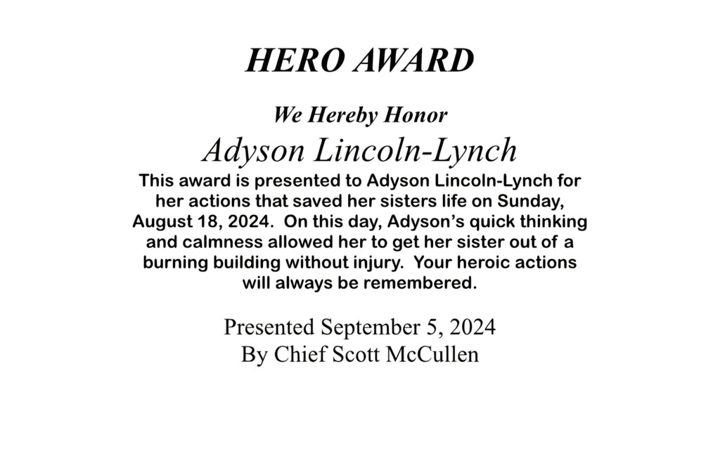 White background, black font that reads: Hero Award. We hereby honor Adyson Lincoln-Lynch. This award is presented to Adyson Lincoln-Lynch for actions that saved her sisters life on Sunday, 8/18, 2024. On this day, Adyson's quick thinking and calmness allowed her to get her sister out of a burning building without injury. Your heroic actions will always be remembered. Presented 9/5/24 by Chief Scott McCullen.