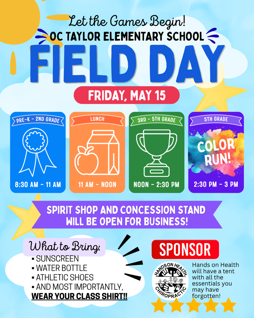 Flyer mimicking the skw with the su on te left side with clouds and stars. Let the Games Begin! OC Taylor Elementary School FIELD DAY Friday May 15 four boxes first one blue saying Pre-k- 2nd grade with an award ribbon 8:30am-11am second box orange llunch with an apple and milk carton 11 am - Noon third box is green 3rd-5thgrade with a trophy Noon-2:30pm and the last box is purple with splash of colors in the middle 5th grade COLOR RUN! 2:30-3pm. A purple banner saying Spirit Shop and Concession stand will be opne for business! Light purple banner saying What to bring bullet points SUnscreemn, Water Bottle, Athletic Shoes and most importantly, In bold letter and underlined WEAR YOUR CLASS SHIRT!! Red banner saying SPonsor the logo of the SPondor  Hands on Health Chiropractic hand son Healt will have a tent with all the ssentials you may hvae forgotten! and five start on the bottom