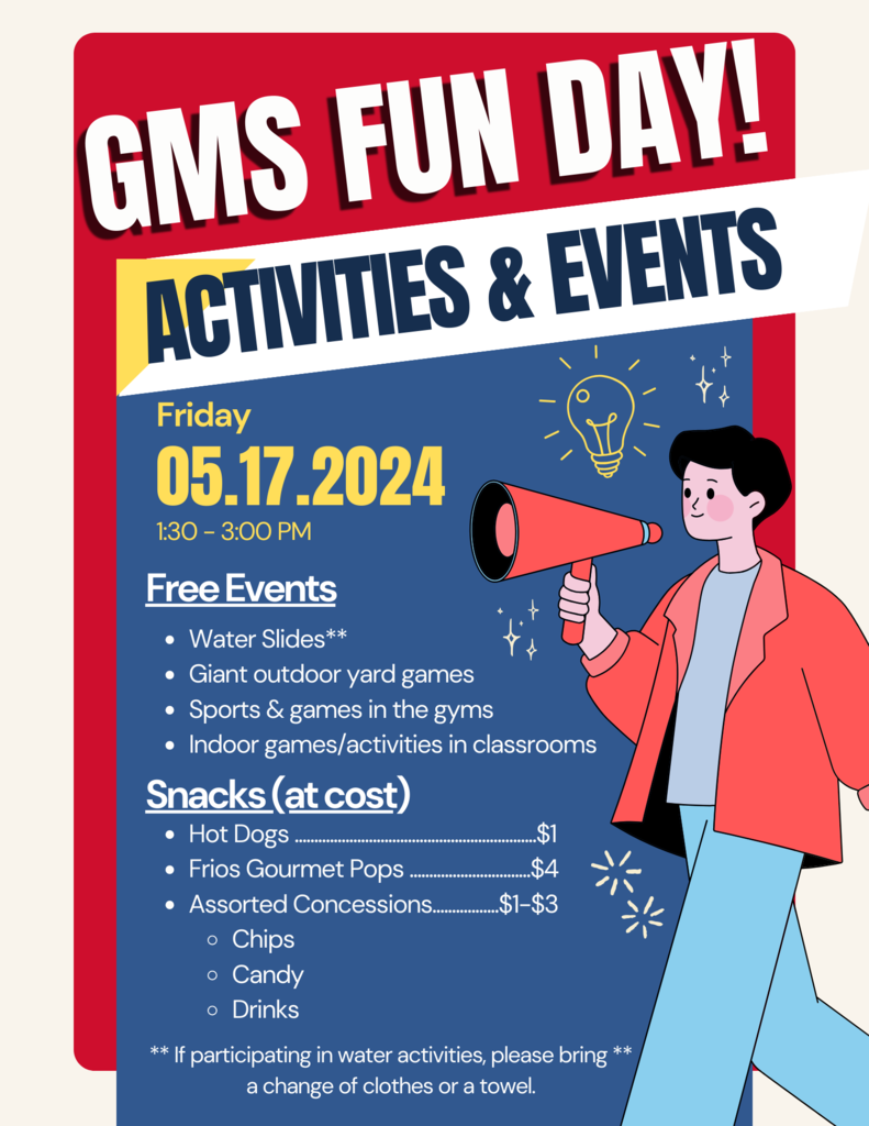 GMS FUN DAY! ACTIVITIES & EVENTS: Friday 05/17/2024. 1:3--3:00 PM. Free Events- water slides, giant outdoor yard games, sports and games in the gyms, indoor games and activities in classrooms. Snacks (at cost)- Hot dogs $1, Frios Pops $4, Assorted Concessions $1-$3