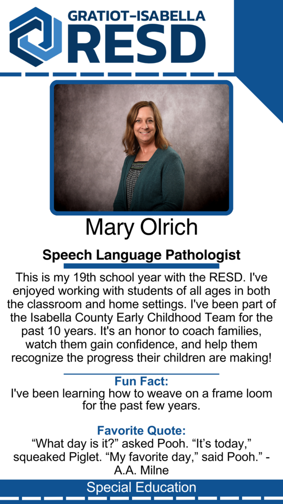 Mary Olrich, Speech Language Pathologist: This is my 19th school year with the RESD. I've enjoyed working with students of all ages in both the classroom and home settings. I've been part of the Isabella County Early Childhood Team for the past 10 years. It's an honor to coach families, watch them gain confidence, and help them recognize the progress their children are making! Fun Fact: I've been learning how to weave on a frame loom for the past few years. Favorite Quote: “What day is it?” asked Pooh. “It’s today,” squeaked Piglet. “My favorite day,” said Pooh.” - A.A. Milne